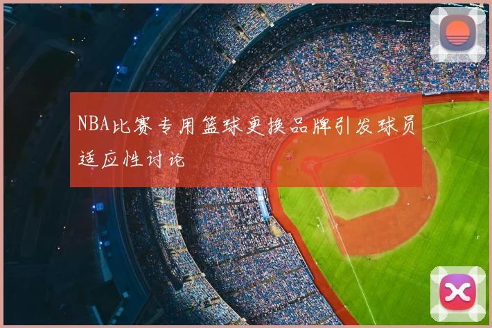 NBA比赛专用篮球更换品牌引发球员适应性讨论