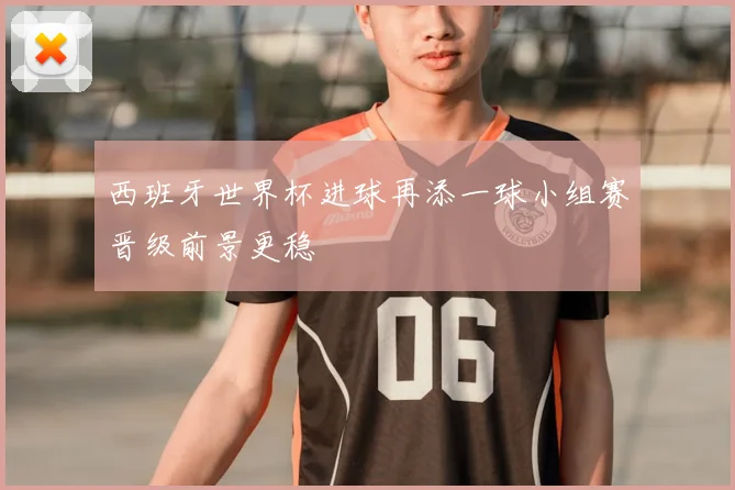 西班牙世界杯进球再添一球小组赛晋级前景更稳