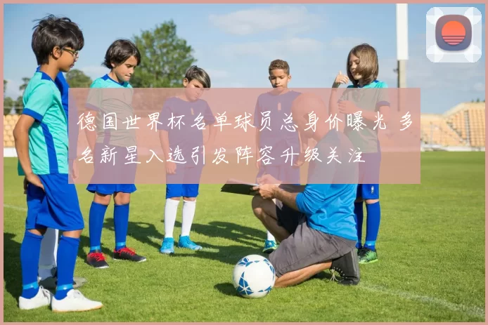 德国世界杯名单球员总身价曝光 多名新星入选引发阵容升级关注