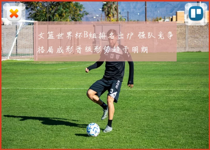 女篮世界杯B组排名出炉 强队竞争格局成形晋级形势趋于明朗
