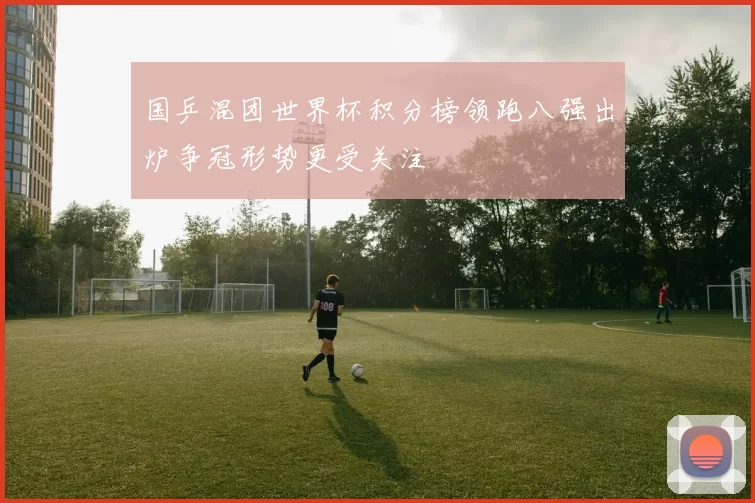 国乒混团世界杯积分榜领跑八强出炉争冠形势更受关注