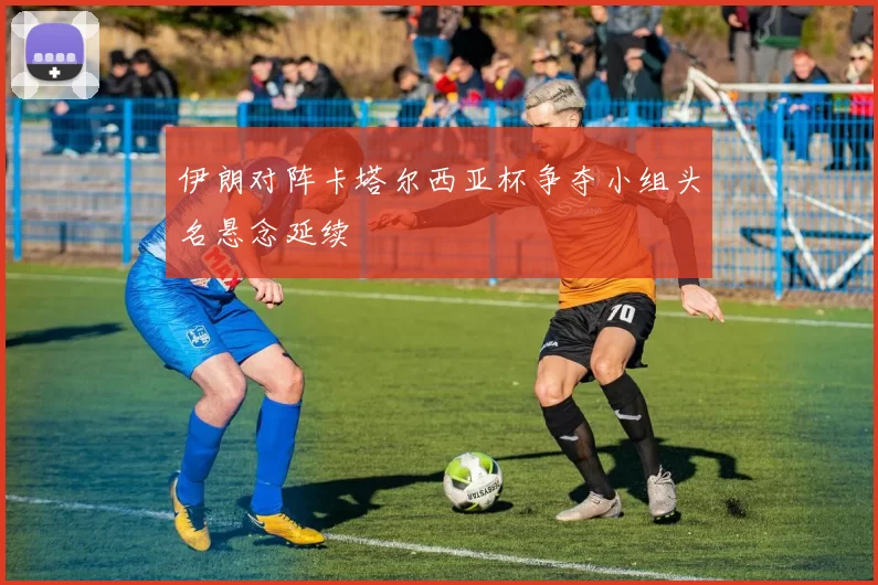 伊朗对阵卡塔尔西亚杯争夺小组头名悬念延续