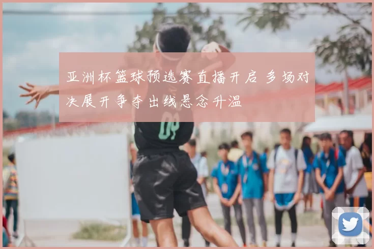 亚洲杯篮球预选赛直播开启 多场对决展开争夺出线悬念升温