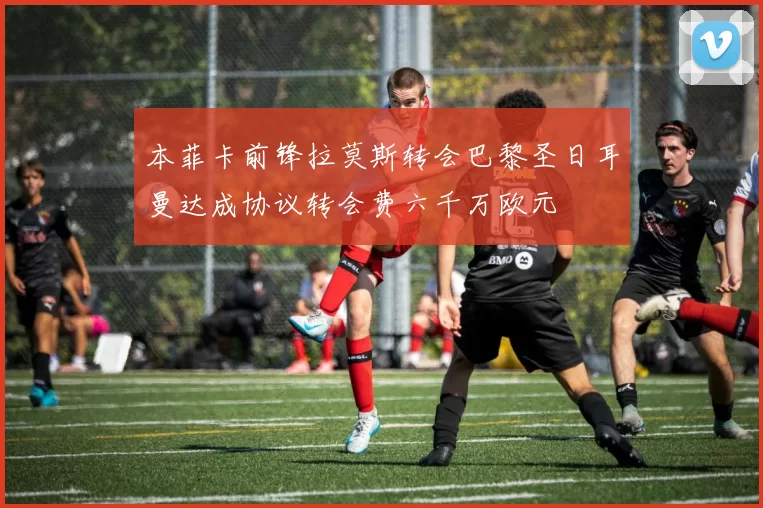 本菲卡前锋拉莫斯转会巴黎圣日耳曼达成协议转会费六千万欧元