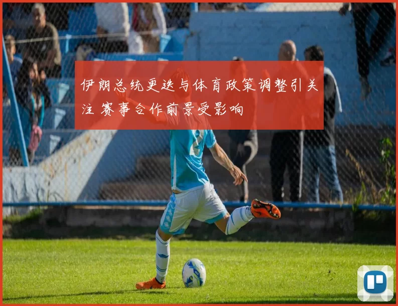 伊朗总统更迭与体育政策调整引关注 赛事合作前景受影响