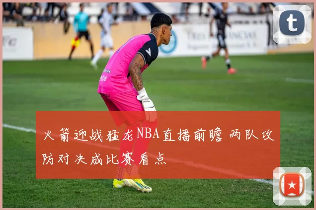 火箭迎战猛龙NBA直播前瞻 两队攻防对决成比赛看点