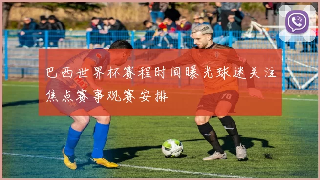 巴西世界杯赛程时间曝光球迷关注焦点赛事观赛安排