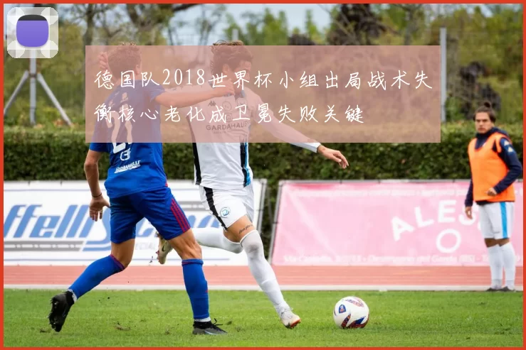 德国队2018世界杯小组出局战术失衡核心老化成卫冕失败关键