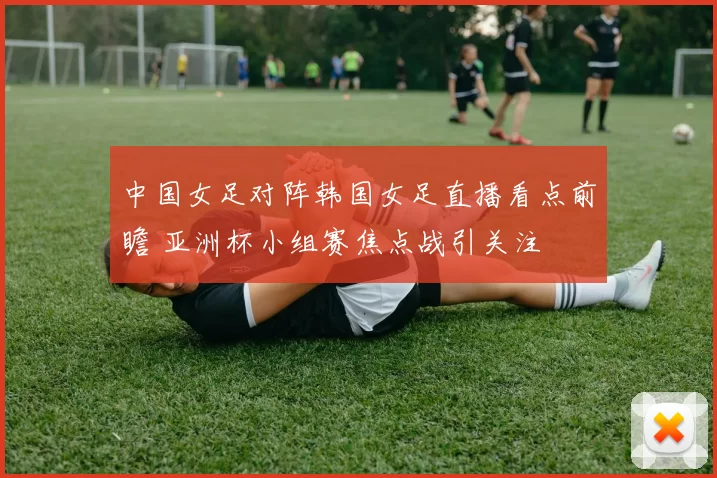 中国女足对阵韩国女足直播看点前瞻 亚洲杯小组赛焦点战引关注