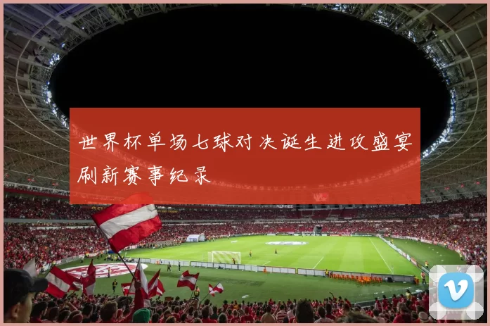 世界杯单场七球对决诞生进攻盛宴刷新赛事纪录