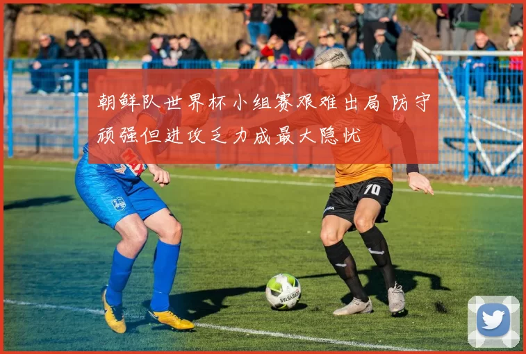 朝鲜队世界杯小组赛艰难出局 防守顽强但进攻乏力成最大隐忧