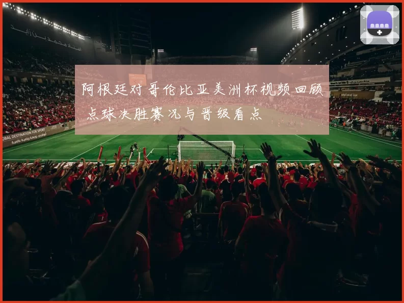 阿根廷对哥伦比亚美洲杯视频回顾 点球决胜赛况与晋级看点