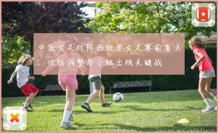 中国女足对阵西班牙女足赛前看点：攻防调整与小组出线关键战
