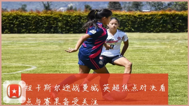 纽卡斯尔迎战曼城 英超焦点对决看点与赛果备受关注