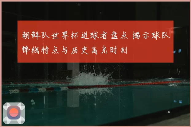 朝鲜队世界杯进球者盘点 揭示球队锋线特点与历史高光时刻