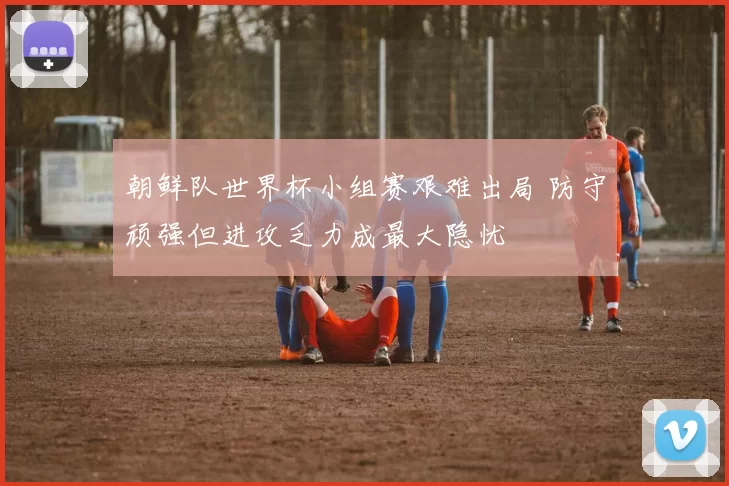 朝鲜队世界杯小组赛艰难出局 防守顽强但进攻乏力成最大隐忧