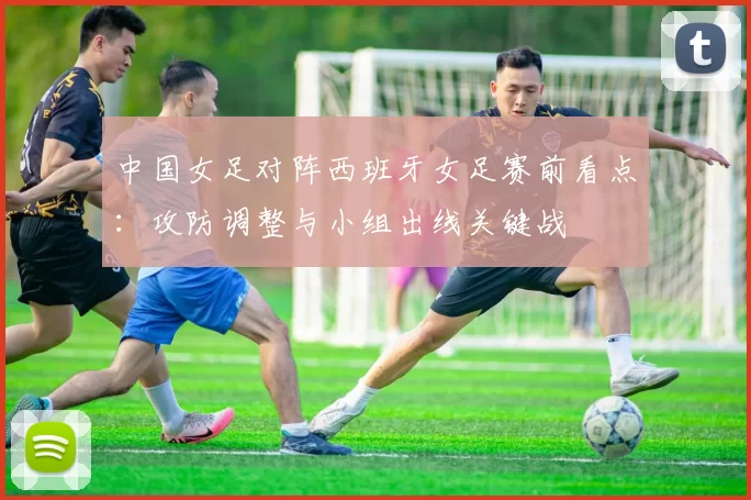 中国女足对阵西班牙女足赛前看点:攻防调整与小组出线关键战