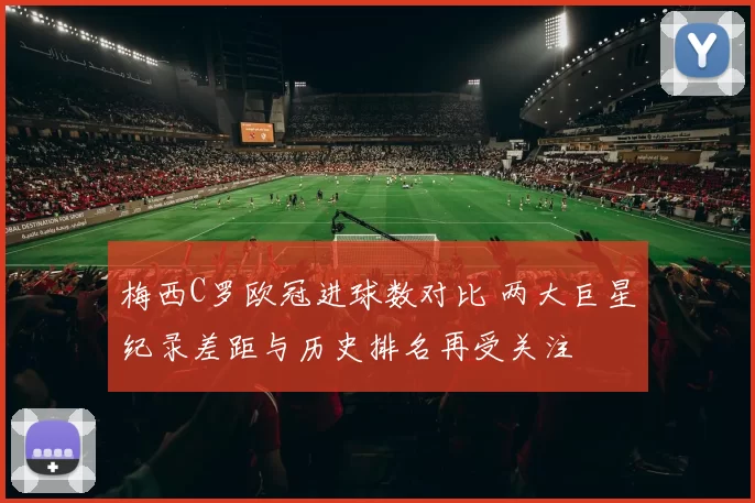 梅西C罗欧冠进球数对比 两大巨星纪录差距与历史排名再受关注