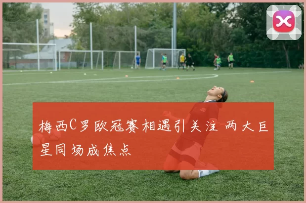 梅西C罗欧冠赛相遇引关注 两大巨星同场成焦点