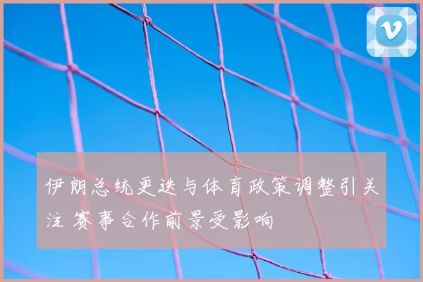 伊朗总统更迭与体育政策调整引关注 赛事合作前景受影响