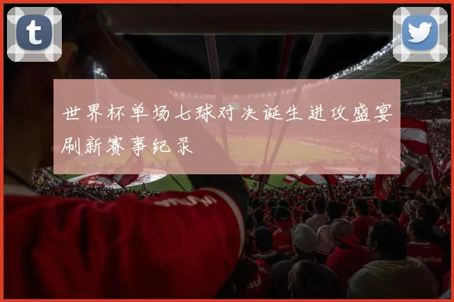世界杯单场七球对决诞生进攻盛宴刷新赛事纪录