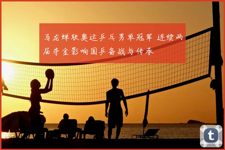 马龙蝉联奥运乒乓男单冠军 连续两届夺金影响国乒备战与传承