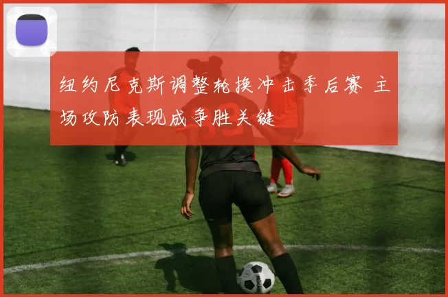 纽约尼克斯调整轮换冲击季后赛 主场攻防表现成争胜关键