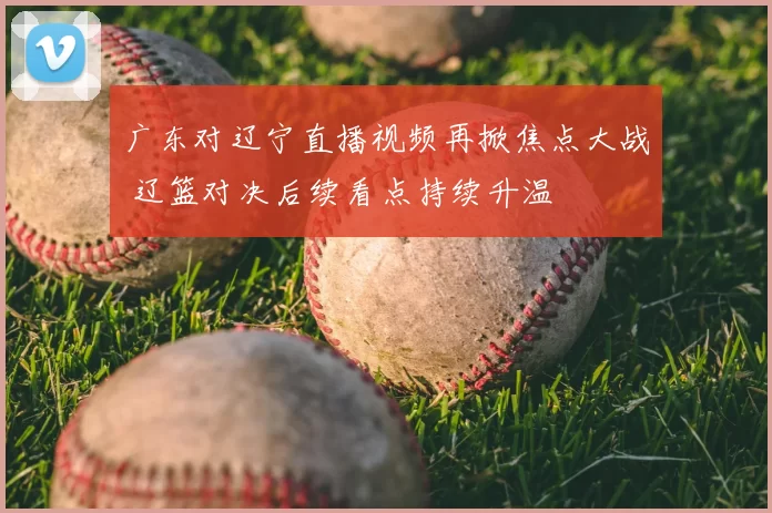 广东对辽宁直播视频再掀焦点大战 辽篮对决后续看点持续升温