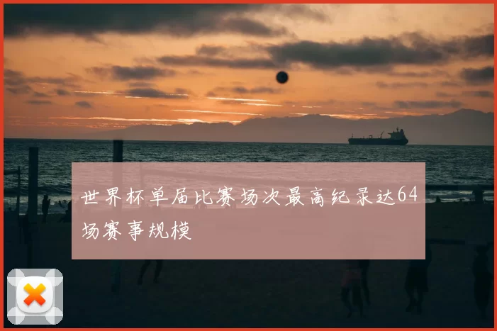 世界杯单届比赛场次最高纪录达64场赛事规模