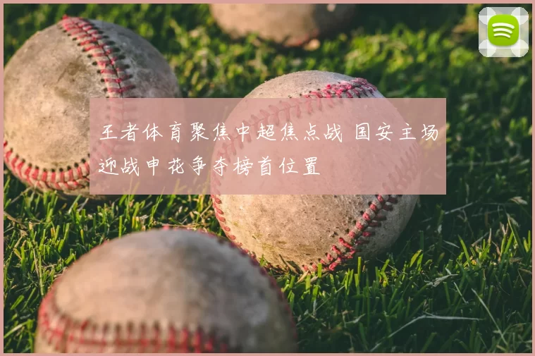 王者体育聚焦中超焦点战 国安主场迎战申花争夺榜首位置