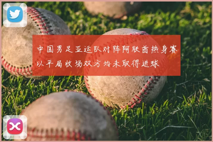 中国男足亚运队对阵阿联酋热身赛以平局收场双方均未取得进球