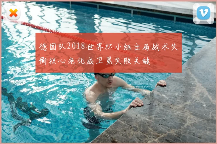 德国队2018世界杯小组出局战术失衡核心老化成卫冕失败关键