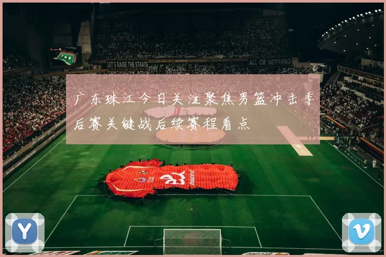 广东珠江今日关注聚焦男篮冲击季后赛关键战后续赛程看点