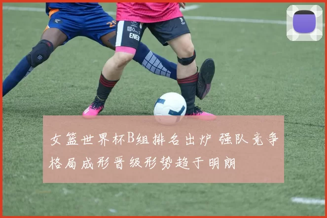 女篮世界杯B组排名出炉 强队竞争格局成形晋级形势趋于明朗