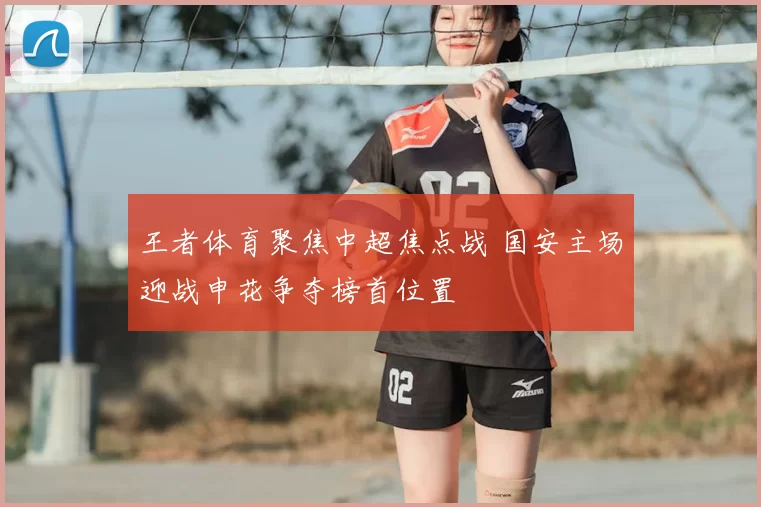 王者体育聚焦中超焦点战 国安主场迎战申花争夺榜首位置