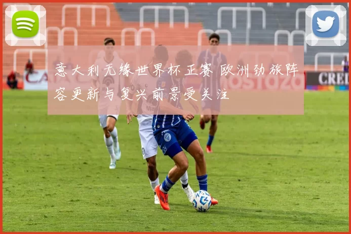 意大利无缘世界杯正赛 欧洲劲旅阵容更新与复兴前景受关注