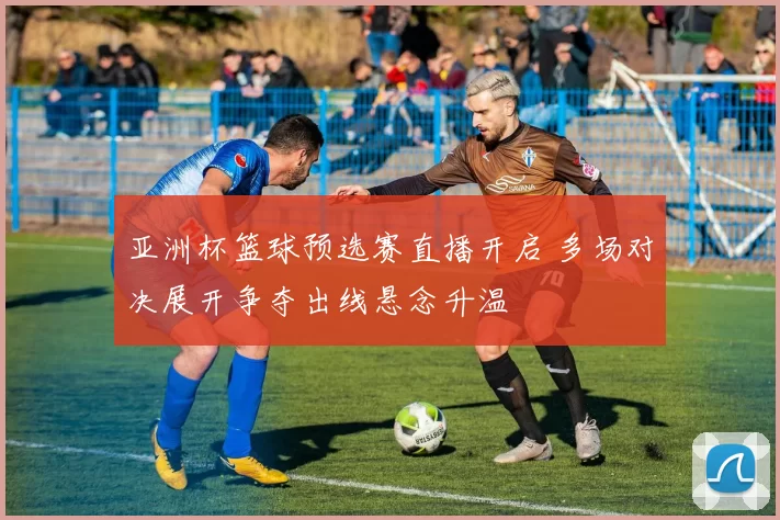 亚洲杯篮球预选赛直播开启 多场对决展开争夺出线悬念升温