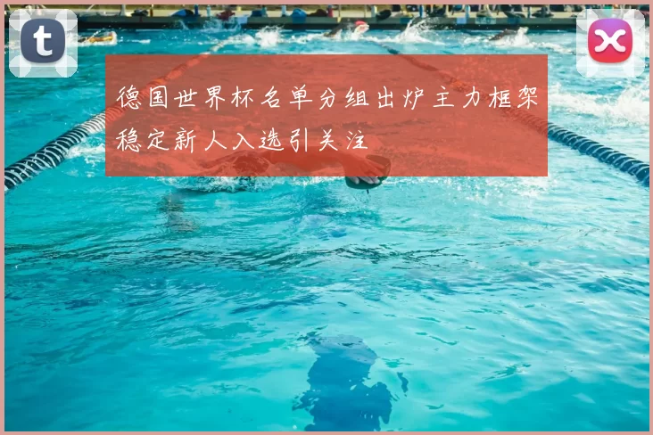 德国世界杯名单分组出炉主力框架稳定新人入选引关注