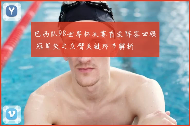 巴西队98世界杯决赛首发阵容回顾 冠军失之交臂关键环节解析