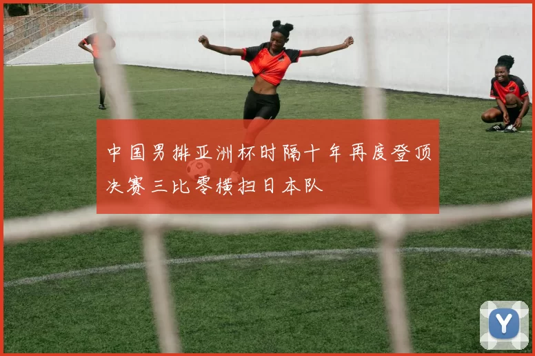 中国男排亚洲杯时隔十年再度登顶决赛三比零横扫日本队
