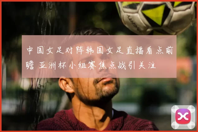 中国女足对阵韩国女足直播看点前瞻 亚洲杯小组赛焦点战引关注